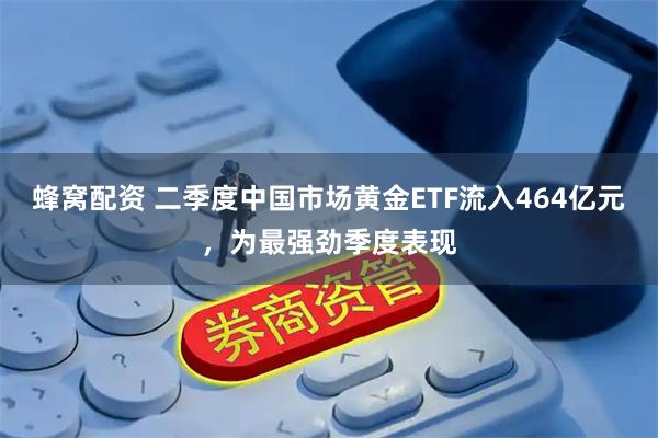 蜂窝配资 二季度中国市场黄金ETF流入464亿元，为最强劲季度表现