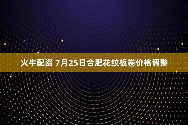 火牛配资 7月25日合肥花纹板卷价格调整