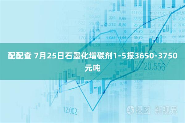 配配查 7月25日石墨化增碳剂1-5报3650-3750元吨
