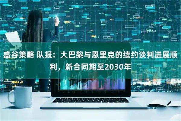 盛谷策略 队报：大巴黎与恩里克的续约谈判进展顺利，新合同期至2030年