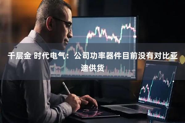 千层金 时代电气:公司功率器件目前没有对比亚迪供货