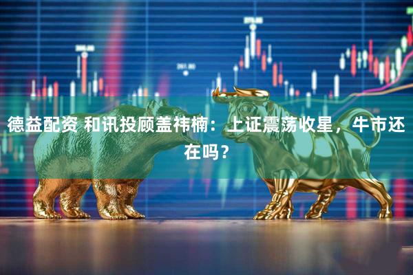 德益配资 和讯投顾盖祎楠：上证震荡收星，牛市还在吗？